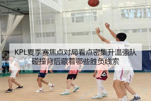 KPL夏季赛焦点对局看点密集升温强队碰撞背后藏着哪些胜负线索