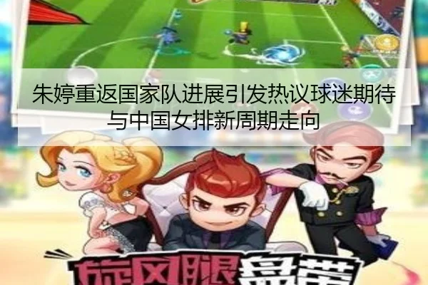 朱婷重返国家队进展引发热议球迷期待与中国女排新周期走向